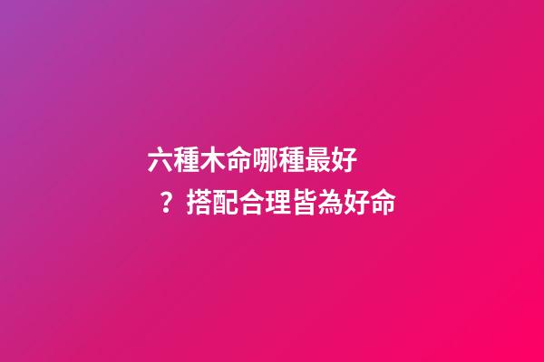 六種木命哪種最好？搭配合理皆為好命